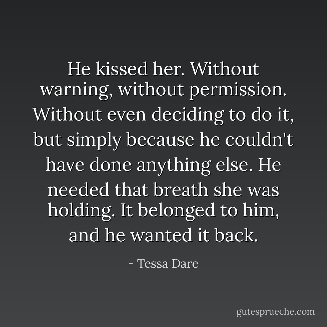 He kissed her. Without warning, without permission. Without even deciding to do it, but simply because he couldn't have done anything else. He needed that breath she was holding. It belonged to him, and he wanted it back. - Tessa Dare