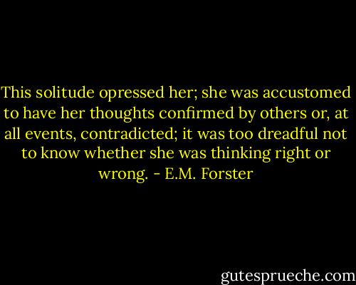 This solitude opressed her; she was accustomed to have her thoughts confirmed by others or, at all events, contradicted; it was too dreadful not to know whether she was thinking right or wrong. - E.M. Forster