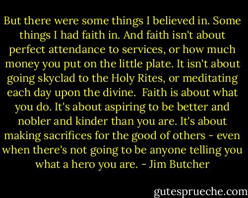 But there were some things I believed in. Some things I had faith in. And faith isn't about perfect attendance to services, or how much money you put on the little plate. It isn't about going skyclad to the Holy Rites, or meditating each day upon the divine.<br /> Faith is about what you do. It's about aspiring to be better and nobler and kinder than you are. It's about making sacrifices for the good of others - even when there's not going to be anyone telling you what a hero you are. - Jim Butcher