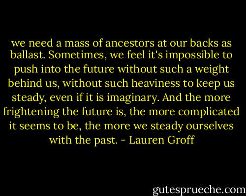 we need a mass of ancestors at our backs as ballast. Sometimes, we feel it's impossible to push into the future without such a weight behind us, without such heaviness to keep us steady, even if it is imaginary. And the more frightening the future is, the more complicated it seems to be, the more we steady ourselves with the past. - Lauren Groff