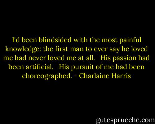 I'd been blindsided with the most painful knowledge: the first man to ever say he loved me had never loved me at all. <br /><br />His passion had been artificial. <br /><br />His pursuit of me had been choreographed. - Charlaine Harris