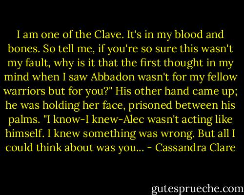 I am one of the Clave. It's in my blood and bones. So tell me, if you're so sure this wasn't my fault, why is it that the first thought in my mind when I saw Abbadon wasn't for my fellow warriors but for you?" His other hand came up; he was holding her face, prisoned between his palms. "I know-I knew-Alec wasn't acting like himself. I knew something was wrong. But all I could think about was you... - Cassandra Clare