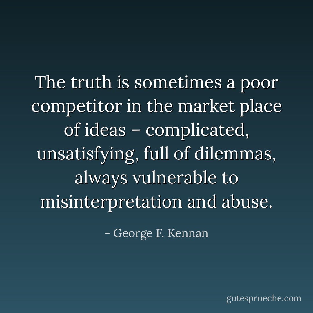 The truth is sometimes a poor competitor in the market place of ideas – complicated, unsatisfying, full of dilemmas, always vulnerable to misinterpretation and abuse. - George F. Kennan
