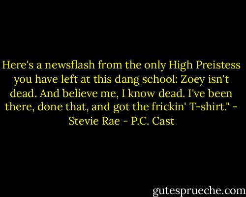 Here's a newsflash from the only High Preistess you have left at this dang school: Zoey isn't dead. And believe me, I know dead. I've been there, done that, and got the frickin' T-shirt." - Stevie Rae - P.C. Cast