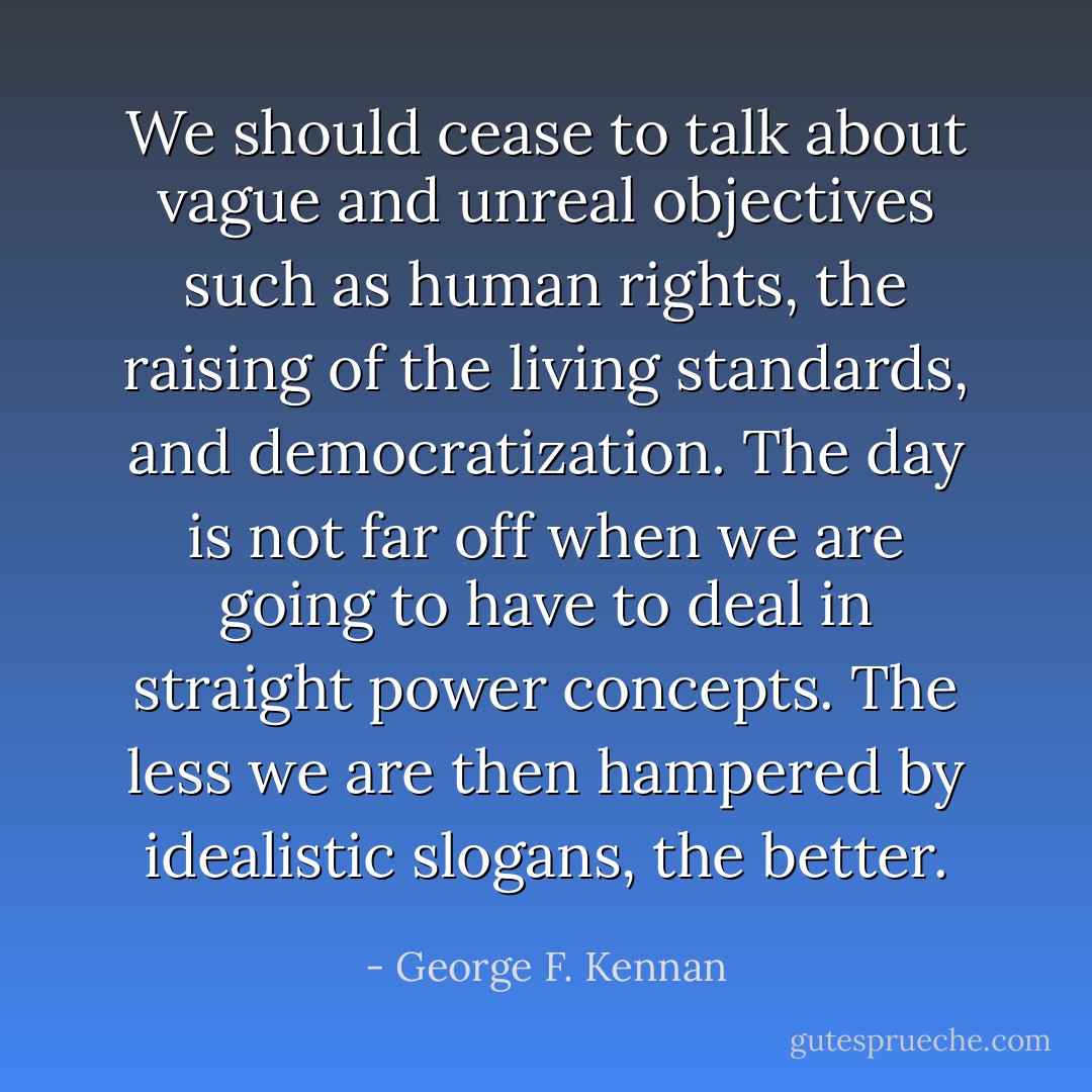 We should cease to talk about vague and unreal objectives such as human rights, the raising of the living standards, and democratization. The day is not far off when we are going to have to deal in straight power concepts. The less we are then hampered by idealistic slogans, the better. - George F. Kennan