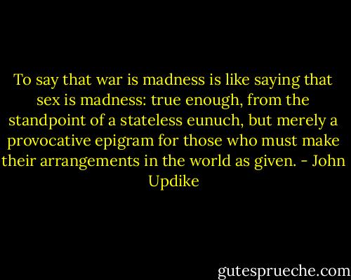To say that war is madness is like saying that sex is madness: true enough, from the standpoint of a stateless eunuch, but merely a provocative epigram for those who must make their arrangements in the world as given. - John Updike