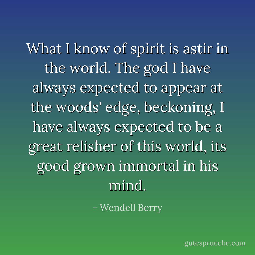 What I know of spirit is astir in the world. The god I have always expected to appear at the woods' edge, beckoning, I have always expected to be a great relisher of this world, its good grown immortal in his mind. - Wendell Berry