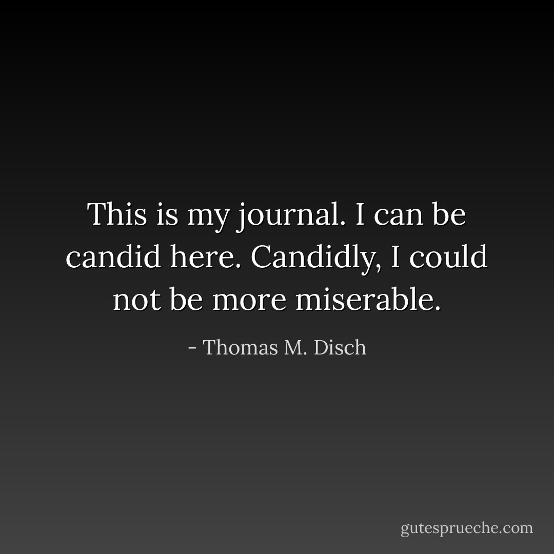 This is my journal. I can be candid here. Candidly, I could not be more miserable. - Thomas M. Disch