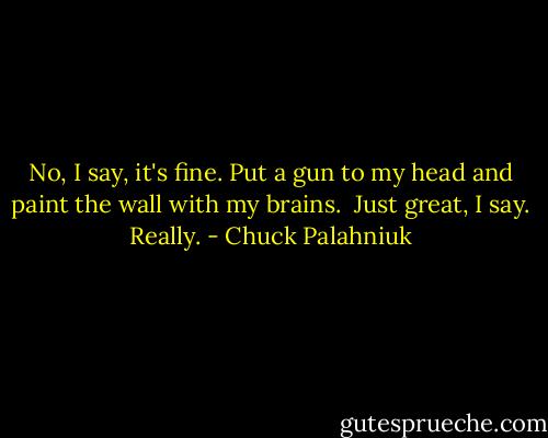 No, I say, it's fine.<br />Put a gun to my head and paint the wall with my brains. <br />Just great, I say. Really. - Chuck Palahniuk