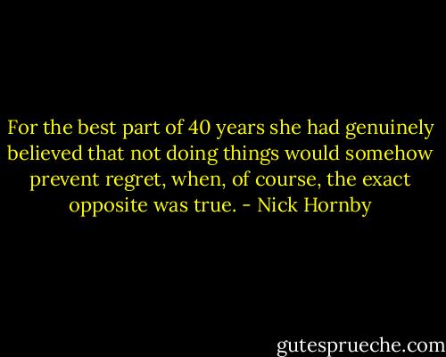 For the best part of 40 years she had genuinely believed that not doing things would somehow prevent regret, when, of course, the exact opposite was true. - Nick Hornby