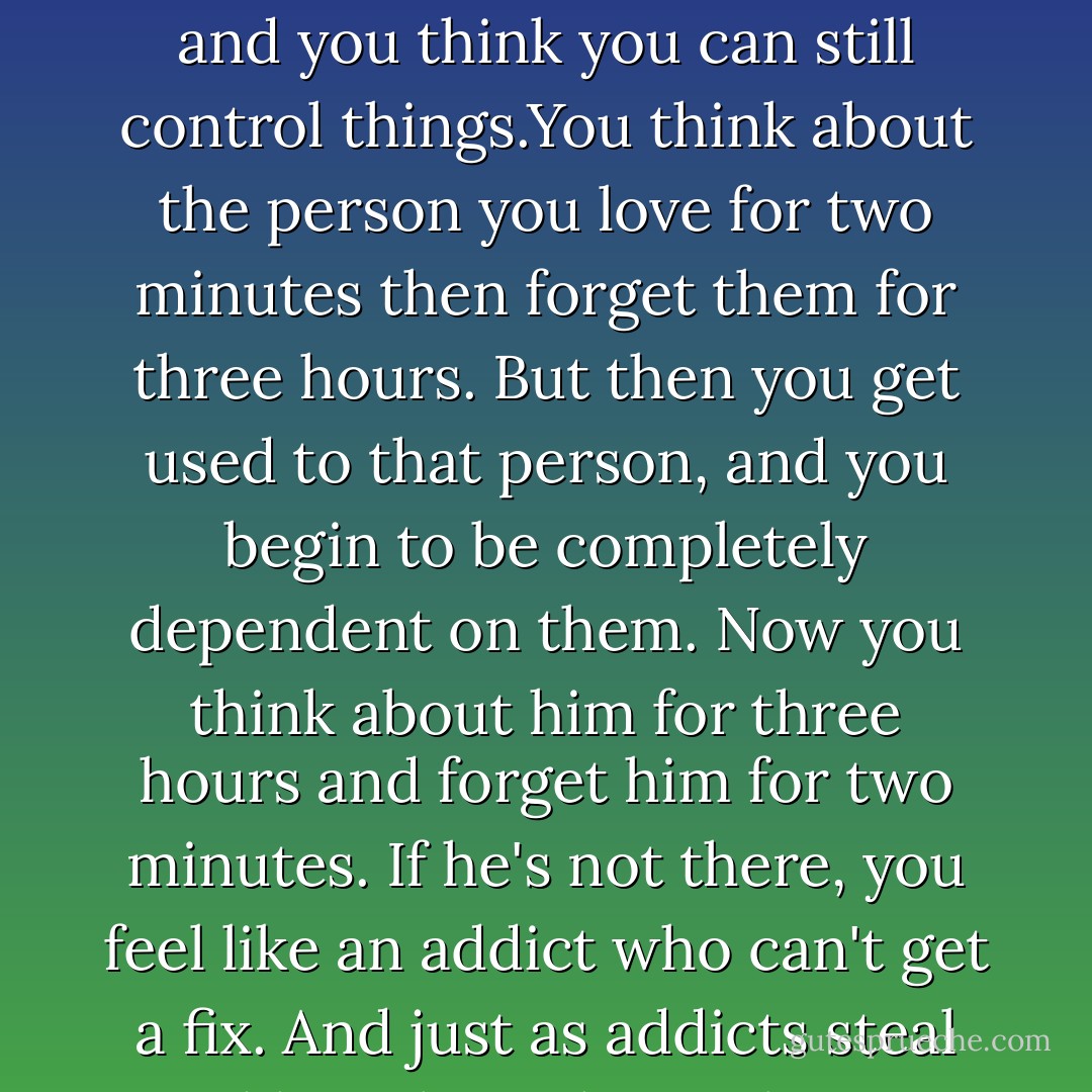 I've been in love before, it's like a narcotic. At first it brings the euphoria of complete surrender. The next day you want more. You're not addicted yet, but you like the sensation, and you think you can still control things.You think about the person you love for two minutes then forget them for three hours. But then you get used to that person, and you begin to be completely dependent on them. Now you think about him for three hours and forget him for two minutes. If he's not there, you feel like an addict who can't get a fix. And just as addicts steal and humiliate themselves to get what they need, you're willing to do anything for love."- By the River Piedra I Sat Down and Wept - Paulo Coelho