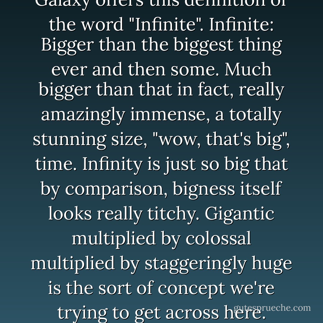 The Hitch Hiker's Guide to the Galaxy offers this definition of<br />the word "Infinite".<br />Infinite: Bigger than the biggest thing ever and then some.<br />Much bigger than that in fact, really amazingly immense, a<br />totally stunning size, "wow, that's big", time. Infinity is just so<br />big that by comparison, bigness itself looks really titchy.<br />Gigantic multiplied by colossal multiplied by staggeringly<br />huge is the sort of concept we're trying to get across here. - Douglas Adams