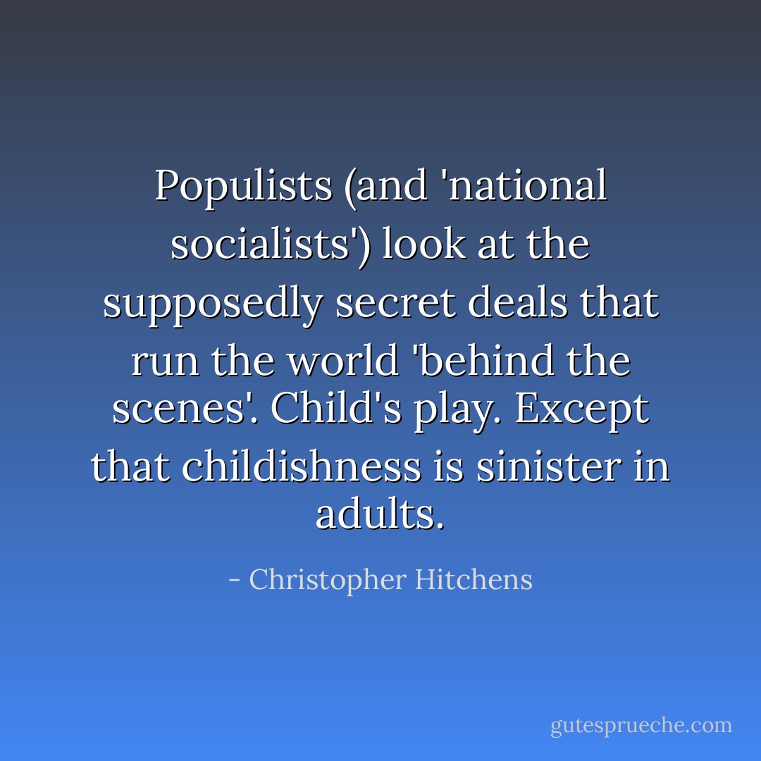 Populists (and 'national socialists') look at the supposedly secret deals that run the world 'behind the scenes'. Child's play. Except that childishness is sinister in adults. - Christopher Hitchens