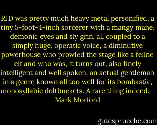 RJD was pretty much heavy metal personified, a tiny 5-foot-4-inch sorcerer with a mangy mane, demonic eyes and sly grin, all coupled to a simply huge, operatic voice, a diminutive powerhouse who prowled the stage like a feline elf and who was, it turns out, also finely intelligent and well spoken, an actual gentleman in a genre known all too well for its bombastic, monosyllabic doltbuckets. A rare thing indeed. - Mark Morford