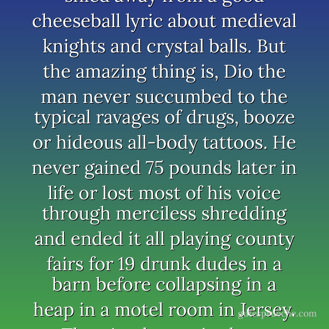Metal is made up of many silly cliches, and Dio's songs rarely shied away from a good cheeseball lyric about medieval knights and crystal balls. But the amazing thing is, Dio the man never succumbed to the typical ravages of drugs, booze or hideous all-body tattoos. He never gained 75 pounds later in life or lost most of his voice through merciless shredding and ended it all playing county fairs for 19 drunk dudes in a barn before collapsing in a heap in a motel room in Jersey. There's a lesson in there somewhere. Or everywhere. - Mark Morford