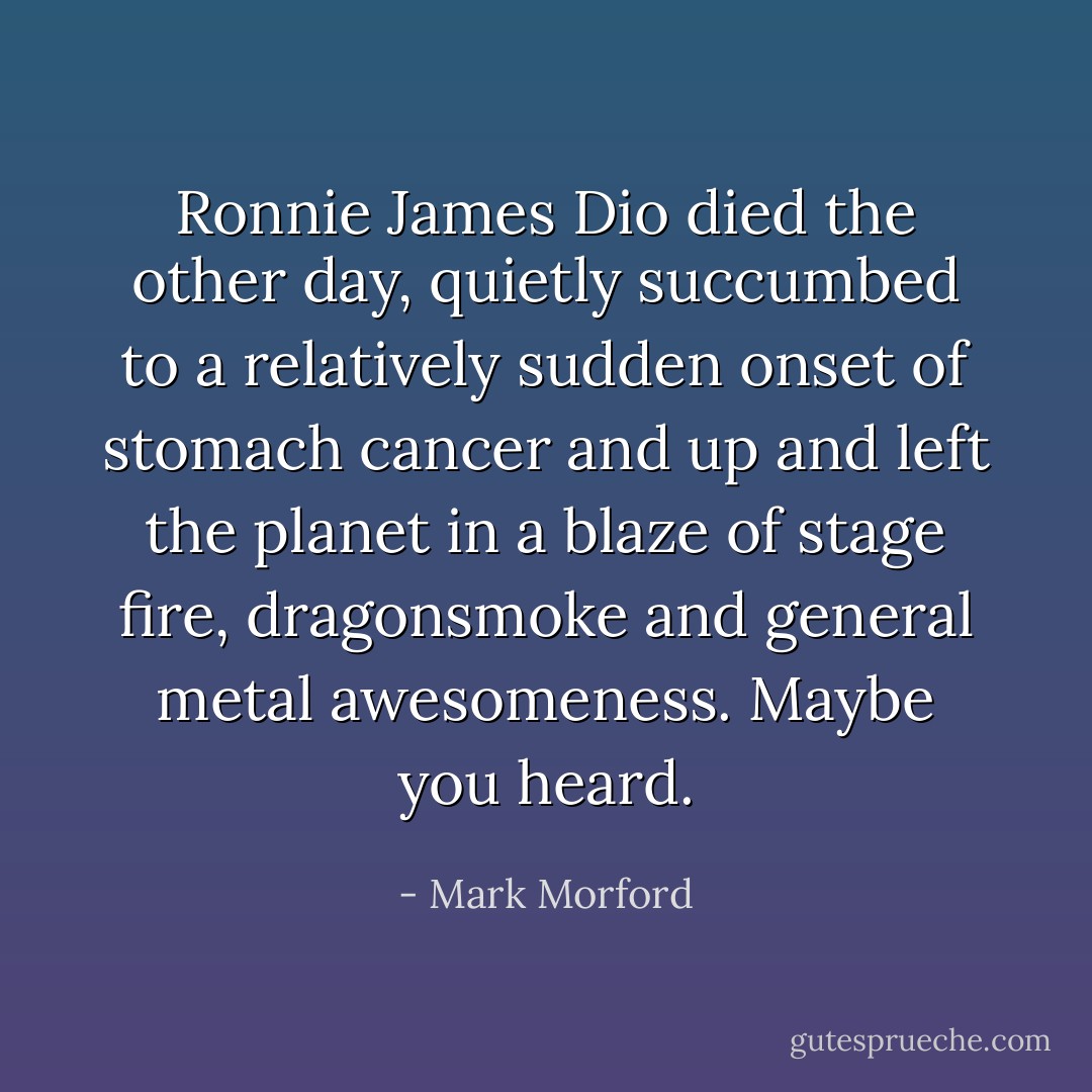 Ronnie James Dio died the other day, quietly succumbed to a relatively sudden onset of stomach cancer and up and left the planet in a blaze of stage fire, dragonsmoke and general metal awesomeness. Maybe you heard. - Mark Morford