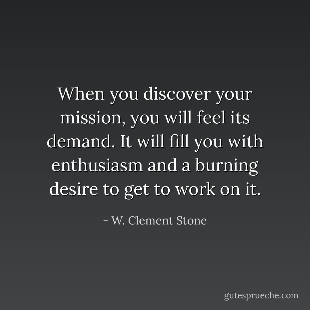 When you discover your mission, you will feel its demand. It will fill you with enthusiasm and a burning desire to get to work on it. - W. Clement Stone