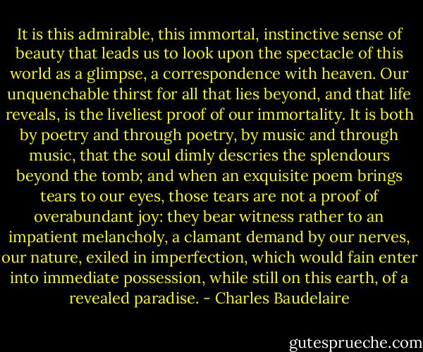 It is this admirable, this immortal, instinctive sense of beauty that leads us to look upon the spectacle of this world as a glimpse, a correspondence with heaven. Our unquenchable thirst for all that lies beyond, and that life reveals, is the liveliest proof of our immortality. It is both by poetry and through poetry, by music and through music, that the soul dimly descries the splendours beyond the tomb; and when an exquisite poem brings tears to our eyes, those tears are not a proof of overabundant joy: they bear witness rather to an impatient melancholy, a clamant demand by our nerves, our nature, exiled in imperfection, which would fain enter into immediate possession, while still on this earth, of a revealed paradise. - Charles Baudelaire