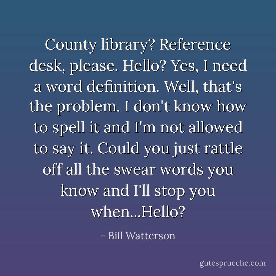 County library? Reference desk, please. Hello? Yes, I need a word definition. Well, that's the problem. I don't know how to spell it and I'm not allowed to say it. Could you just rattle off all the swear words you know and I'll stop you when...Hello? - Bill Watterson