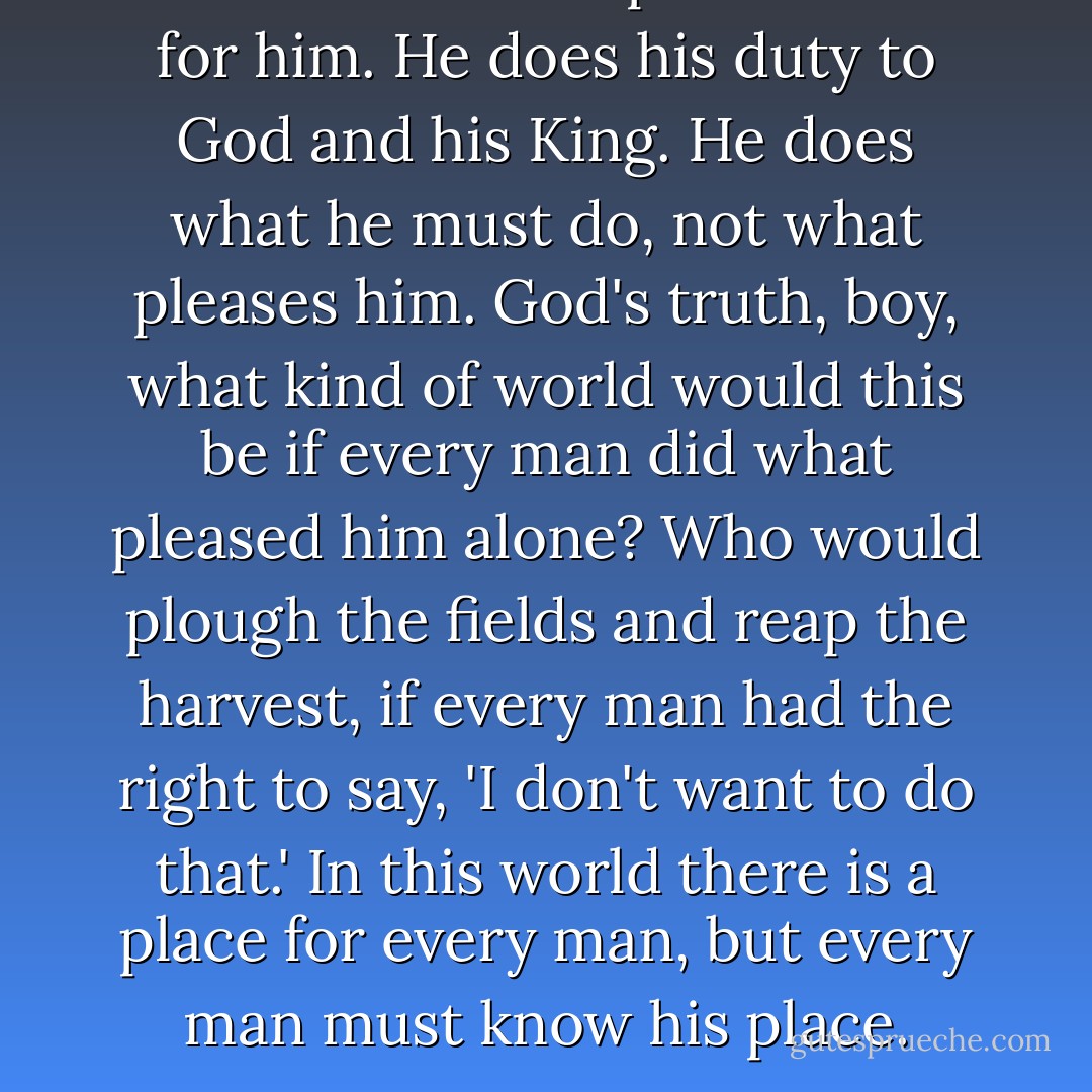 A man follows the path laid out for him. He does his duty to God and his King. He does what he must do, not what pleases him. God's truth, boy, what kind of world would this be if every man did what pleased him alone? Who would plough the fields and reap the harvest, if every man had the right to say, 'I don't want to do that.' In this world there is a place for every man, but every man must know his place. - Wilbur Smith