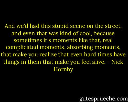 And we'd had this stupid scene on the street, and even that was kind of cool, because sometimes it's moments like that, real complicated moments, absorbing moments, that make you realize that even hard times have things in them that make you feel alive. - Nick Hornby