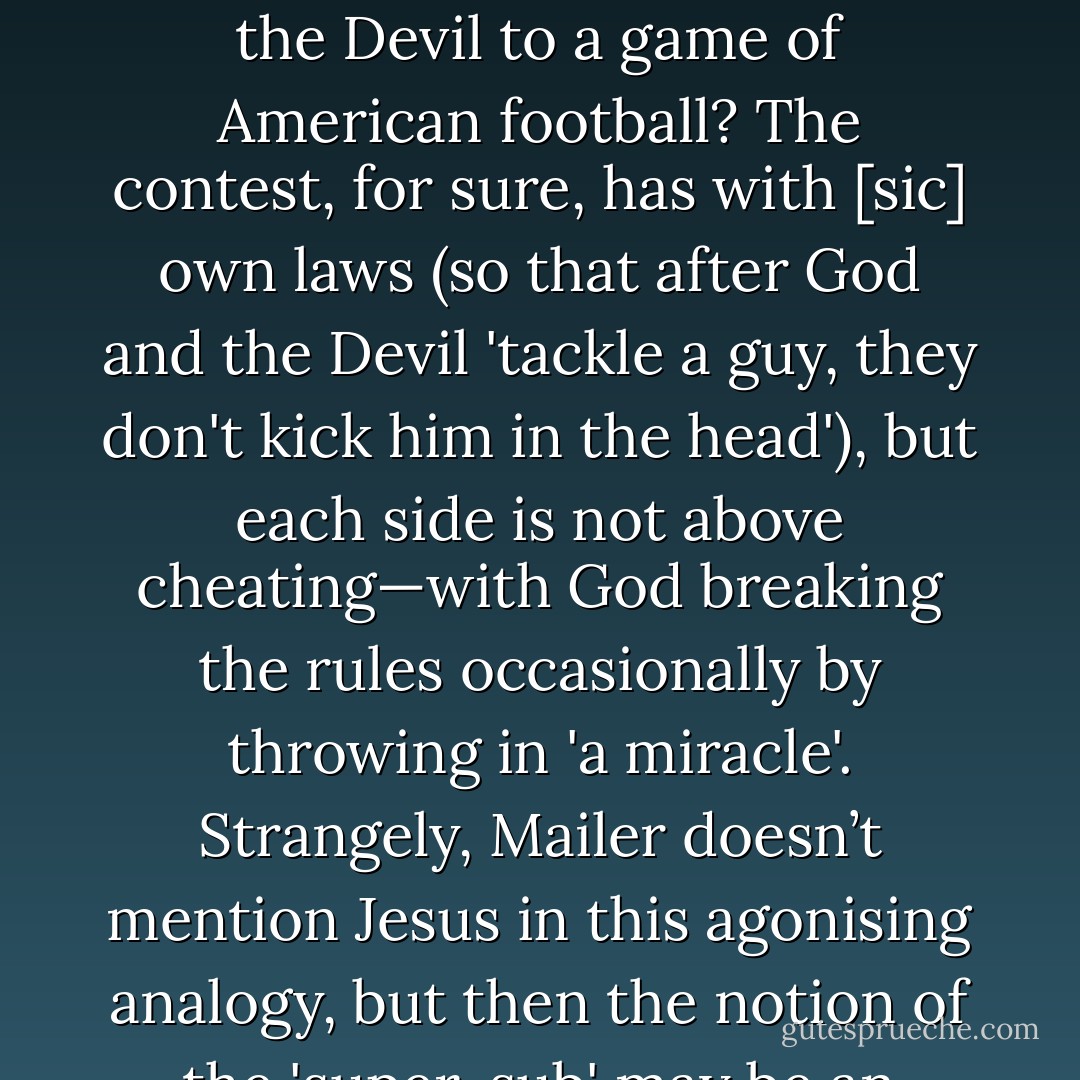 Who but the sports-mad [Norman] Mailer would liken the battle between God and the Devil to a game of American football? The contest, for sure, has with [<i>sic</i>] own laws (so that after God and the Devil 'tackle a guy, they don't kick him in the head'), but each side is not above cheating—with God breaking the rules occasionally by throwing in 'a miracle'. Strangely, Mailer doesn’t mention Jesus in this agonising analogy, but then the notion of the 'super-sub' may be an image too far even for him. - Christopher Hitchens