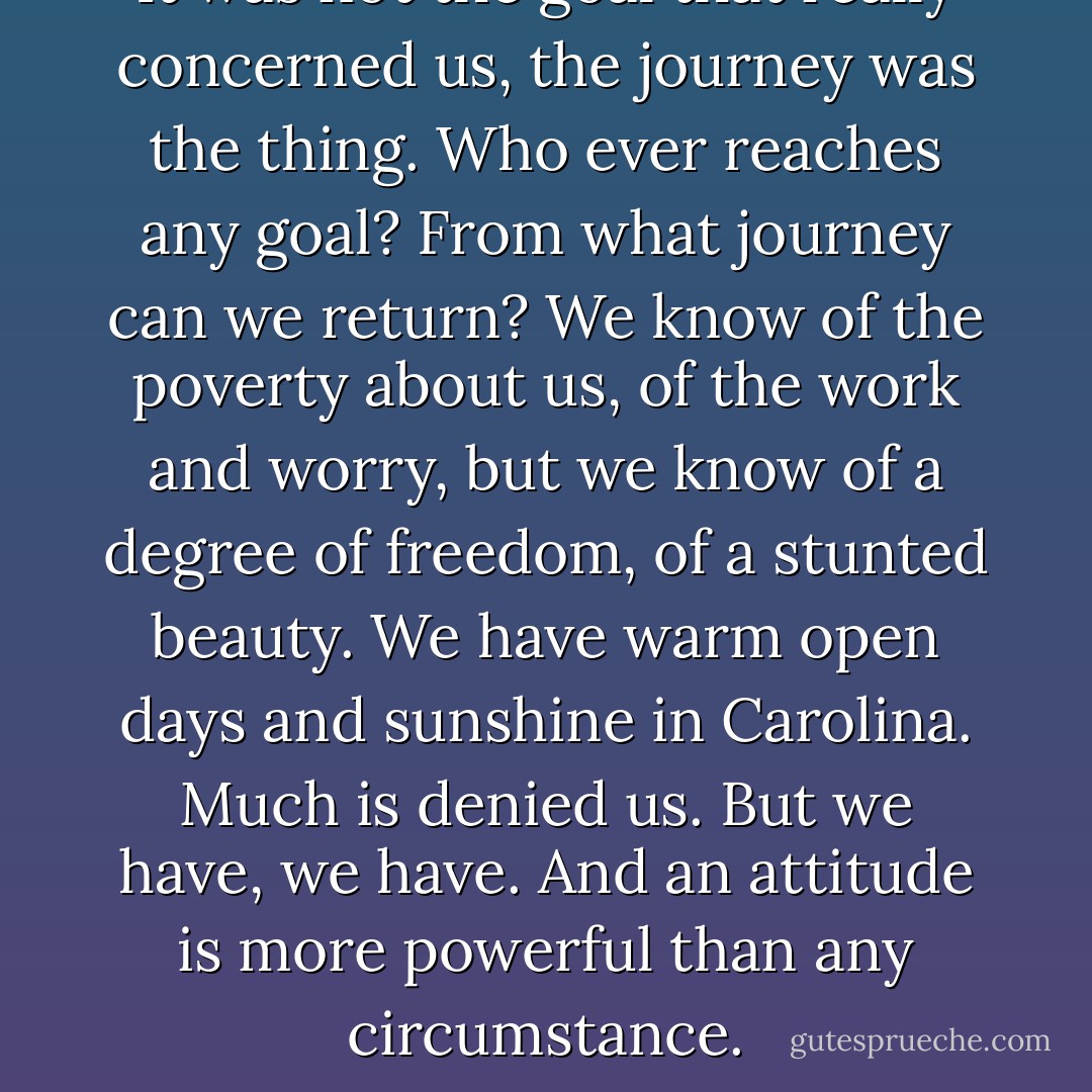 It was not the goal that really concerned us, the journey was the thing. Who ever reaches any goal? From what journey can we return? We know of the poverty about us, of the work and worry, but we know of a degree of freedom, of a stunted beauty. We have warm open days and sunshine in Carolina. Much is denied us. But we have, we have. And an attitude is more powerful than any circumstance. - Ben Robertson