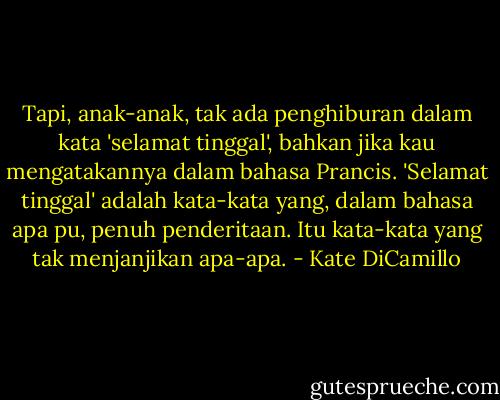 Tapi, anak-anak, tak ada penghiburan dalam kata 'selamat tinggal', bahkan jika kau mengatakannya dalam bahasa Prancis. 'Selamat tinggal' adalah kata-kata yang, dalam bahasa apa pu, penuh penderitaan. Itu kata-kata yang tak menjanjikan apa-apa. - Kate DiCamillo
