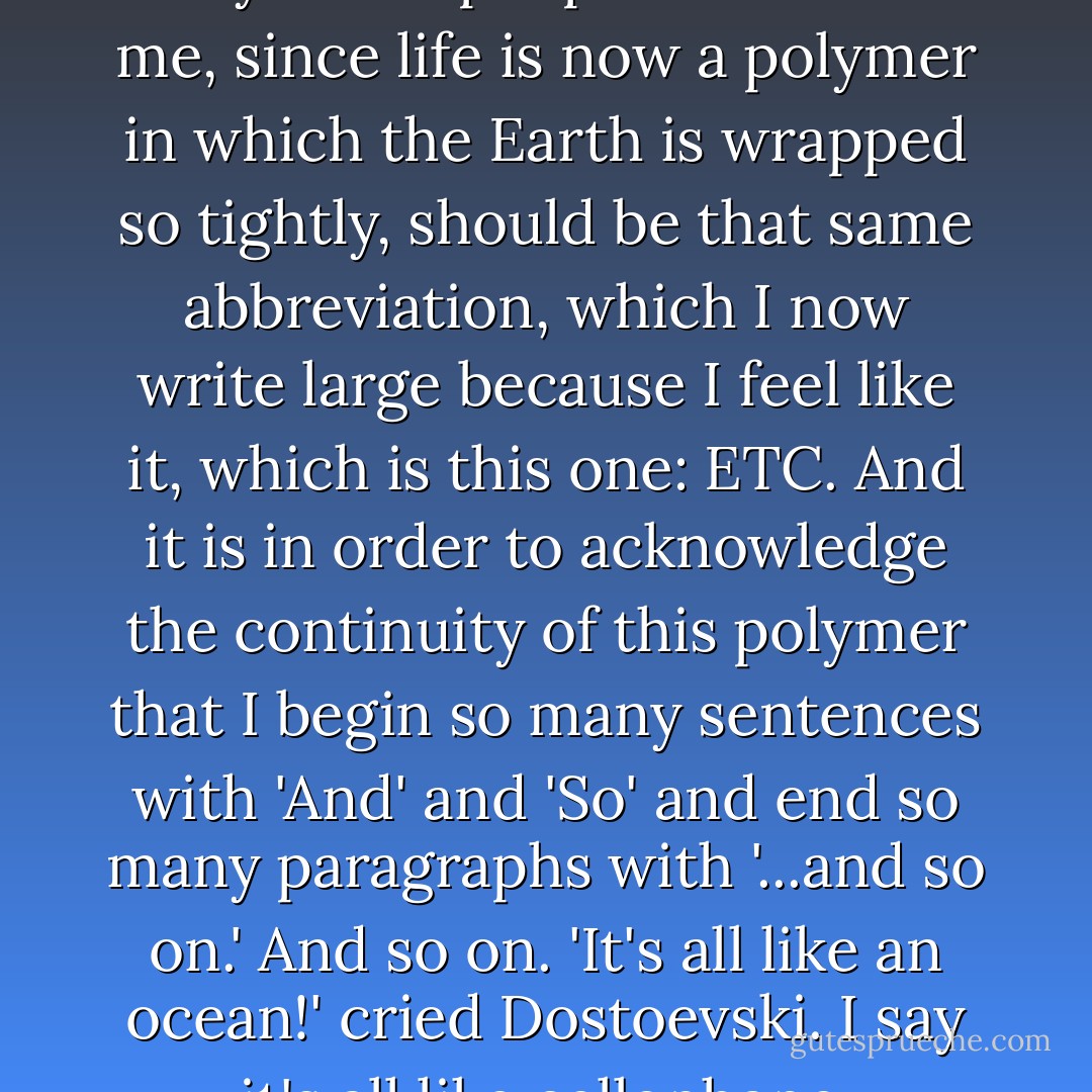 The proper ending for any story about people it seems to me, since life is now a polymer in which the Earth is wrapped so tightly, should be that same abbreviation, which I now write large because I feel like it, which is this one: ETC. And it is in order to acknowledge the continuity of this polymer that I begin so many sentences with 'And' and 'So' and end so many paragraphs with '...and so on.' And so on. 'It's all like an ocean!' cried Dostoevski. I say it's all like cellophane. - Kurt Vonnegut Jr.