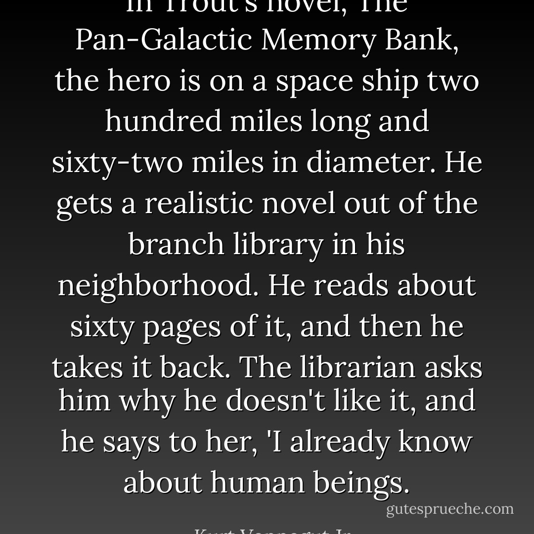 In Trout's novel, The Pan-Galactic Memory Bank, the hero is on a space ship two hundred miles long and sixty-two miles in diameter. He gets a realistic novel out of the branch library in his neighborhood. He reads about sixty pages of it, and then he takes it back. The librarian asks him why he doesn't like it, and he says to her, 'I already know about human beings. - Kurt Vonnegut Jr.