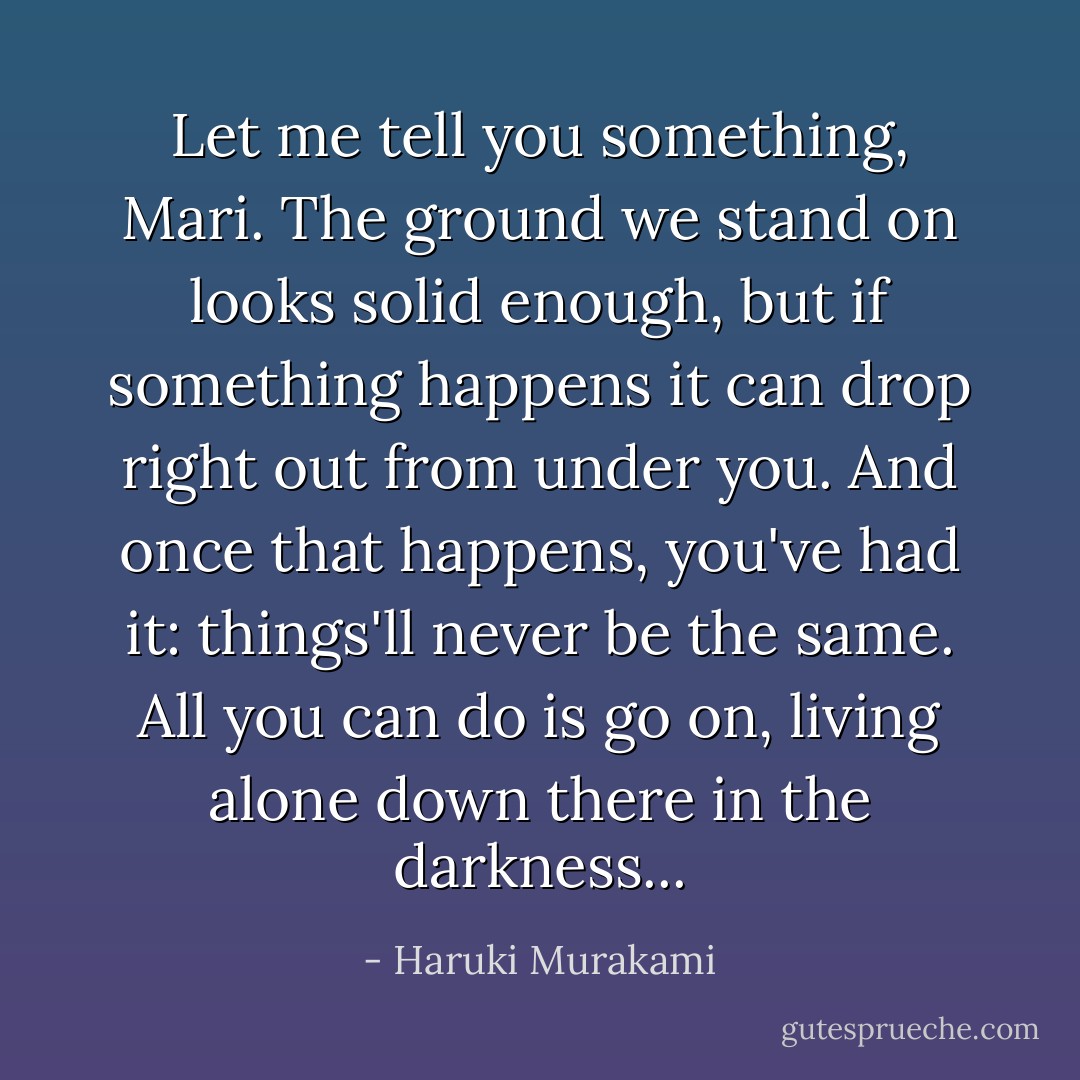 Let me tell you something, Mari. The ground we stand on looks solid enough, but if something happens it can drop right out from under you. And once that happens, you've had it: things'll never be the same. All you can do is go on, living alone down there in the darkness... - Haruki Murakami