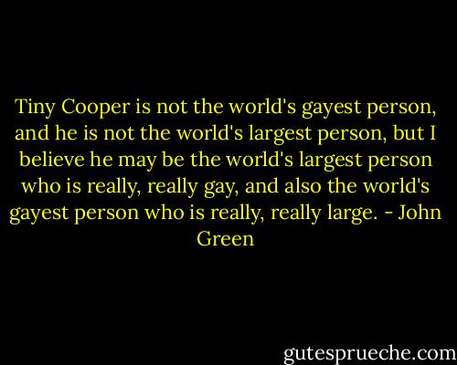 Tiny Cooper is not the world's gayest person, and he is not the world's largest person, but I believe he may be the world's largest person who is really, really gay, and also the world's gayest person who is really, really large. - John Green
