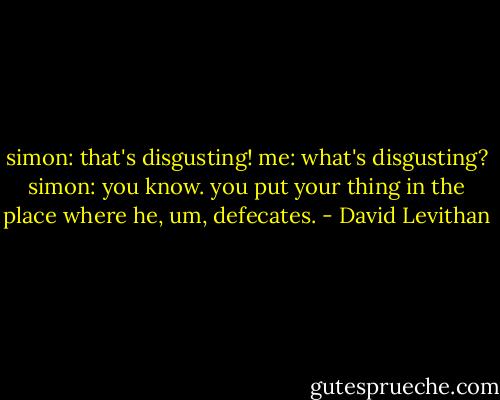 simon: that's disgusting!<br />me: what's disgusting?<br />simon: you know. you put your thing in the place where he, um, defecates. - David Levithan