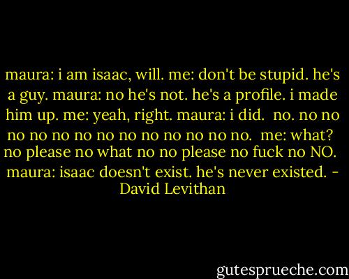 maura: i am isaac, will.<br />me: don't be stupid. he's a guy.<br />maura: no he's not. he's a profile. i made him up.<br />me: yeah, right.<br />maura: i did.<br /><br />no. no no no no no no no no no no no no no.<br /><br />me: what?<br /><br />no please no what no no please no fuck no NO.<br /><br />maura: isaac doesn't exist. he's never existed. - David Levithan
