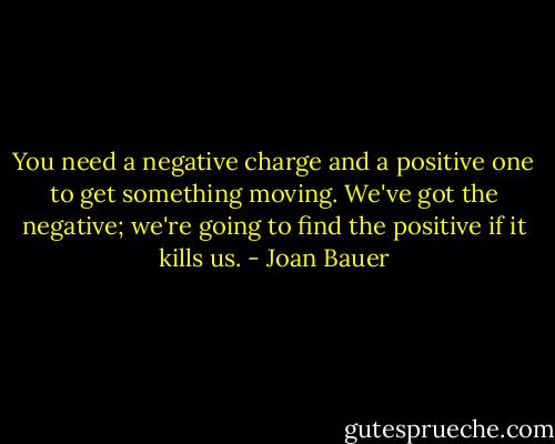 You need a negative charge and a positive one to get something moving. We've got the negative; we're going to find the positive if it kills us. - Joan Bauer