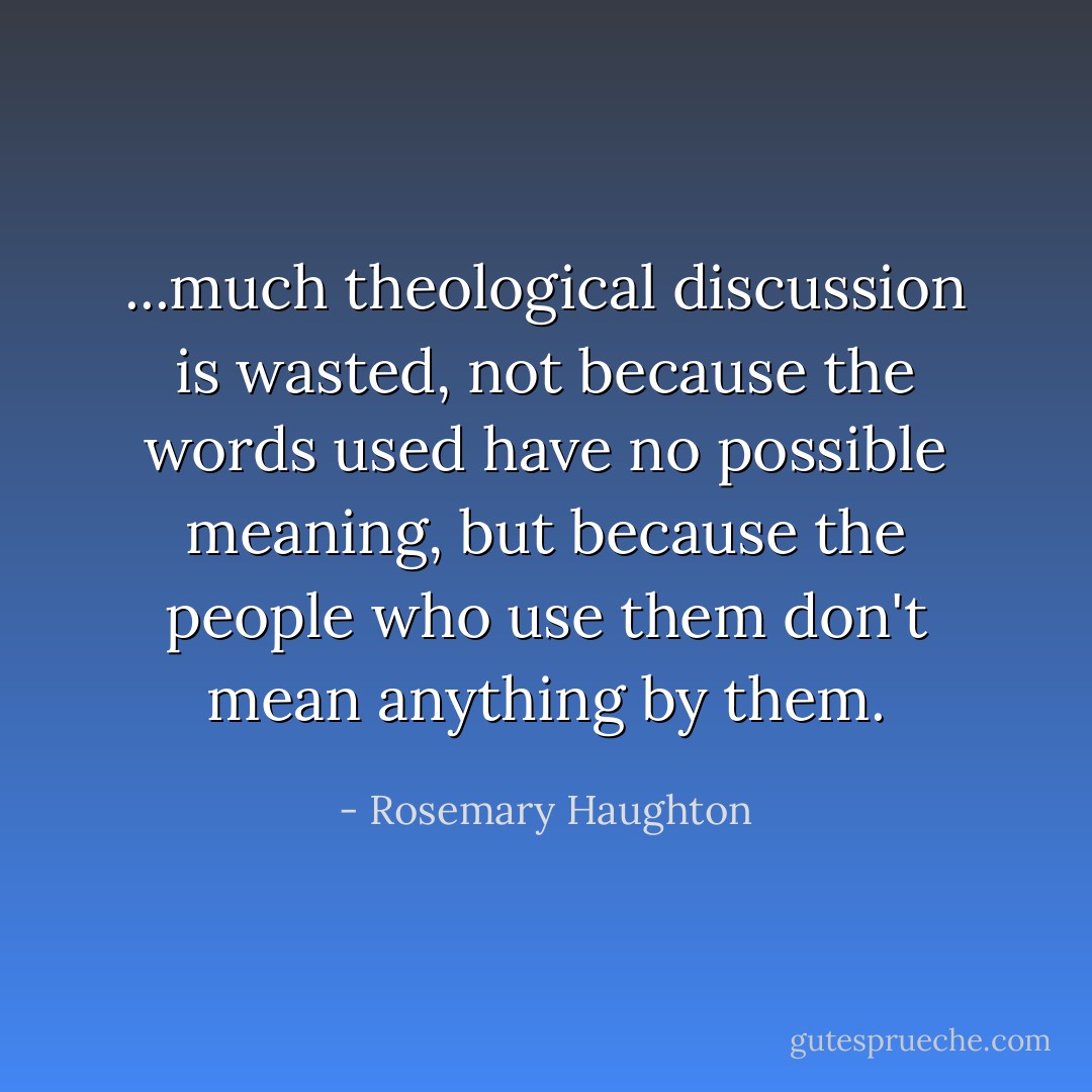 ...much theological discussion is wasted, not because the words used have no possible meaning, but because the people who use them don't mean anything by them. - Rosemary Haughton