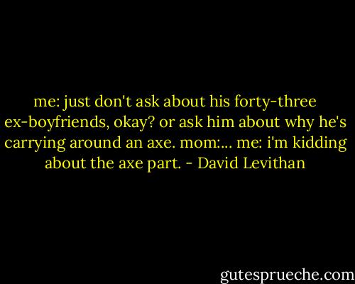 me: just don't ask about his forty-three ex-boyfriends, okay? or ask him about why he's carrying around an axe.<br />mom:...<br />me: i'm kidding about the axe part. - David Levithan