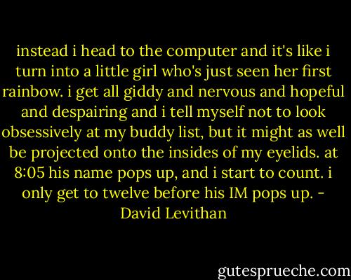 instead i head to the computer and it's like i turn into a little girl who's just seen her first rainbow. i get all giddy and nervous and hopeful and despairing and i tell myself not to look obsessively at my buddy list, but it might as well be projected onto the insides of my eyelids. at 8:05 his name pops up, and i start to count. i only get to twelve before his IM pops up. - David Levithan
