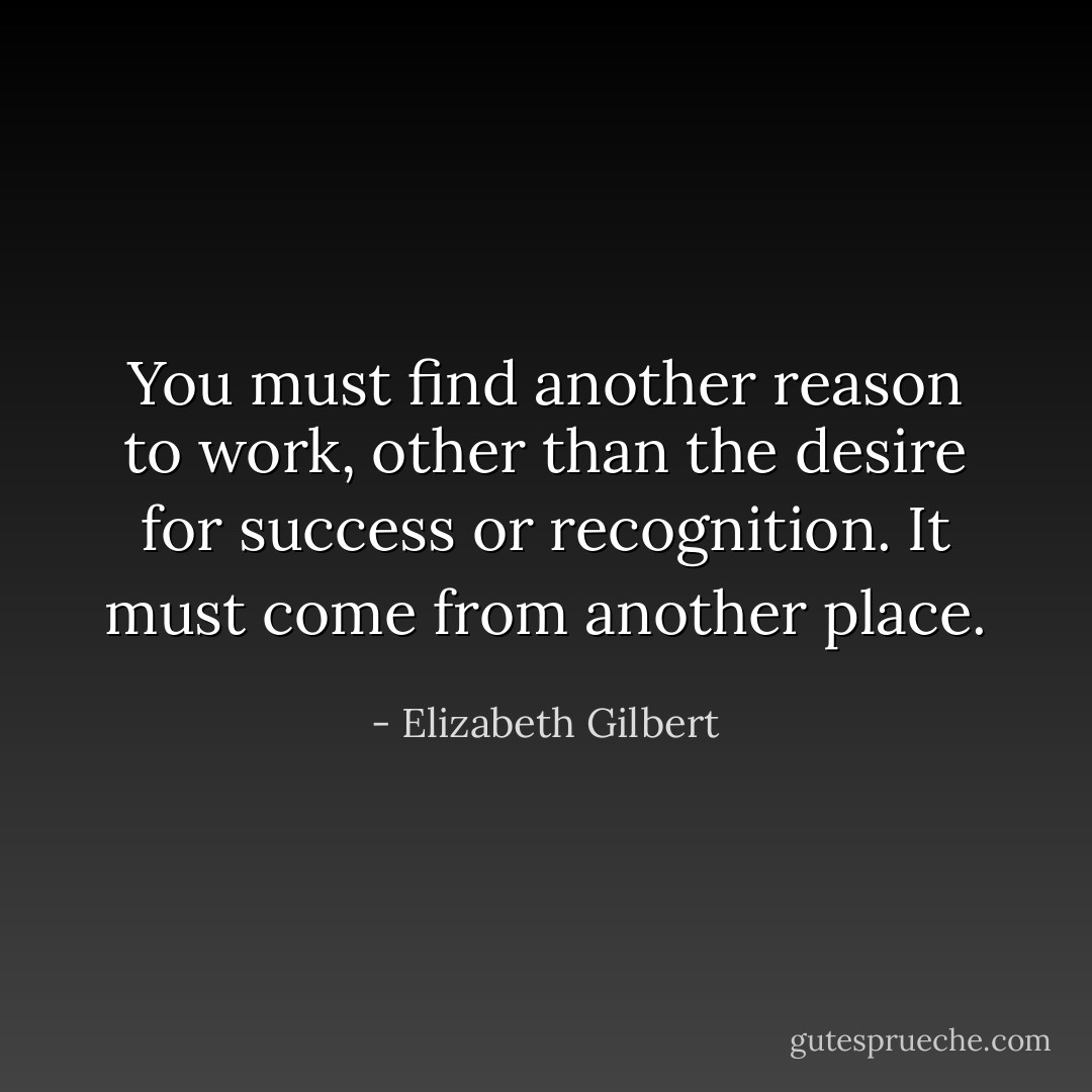 You must find another reason to work, other than the desire for success or recognition. It must come from another place. - Elizabeth Gilbert