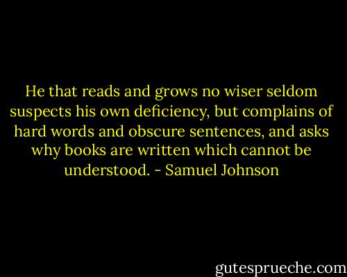 He that reads and grows no wiser seldom suspects his own deficiency, but complains of hard words and obscure sentences, and asks why books are written which cannot be understood. - Samuel Johnson