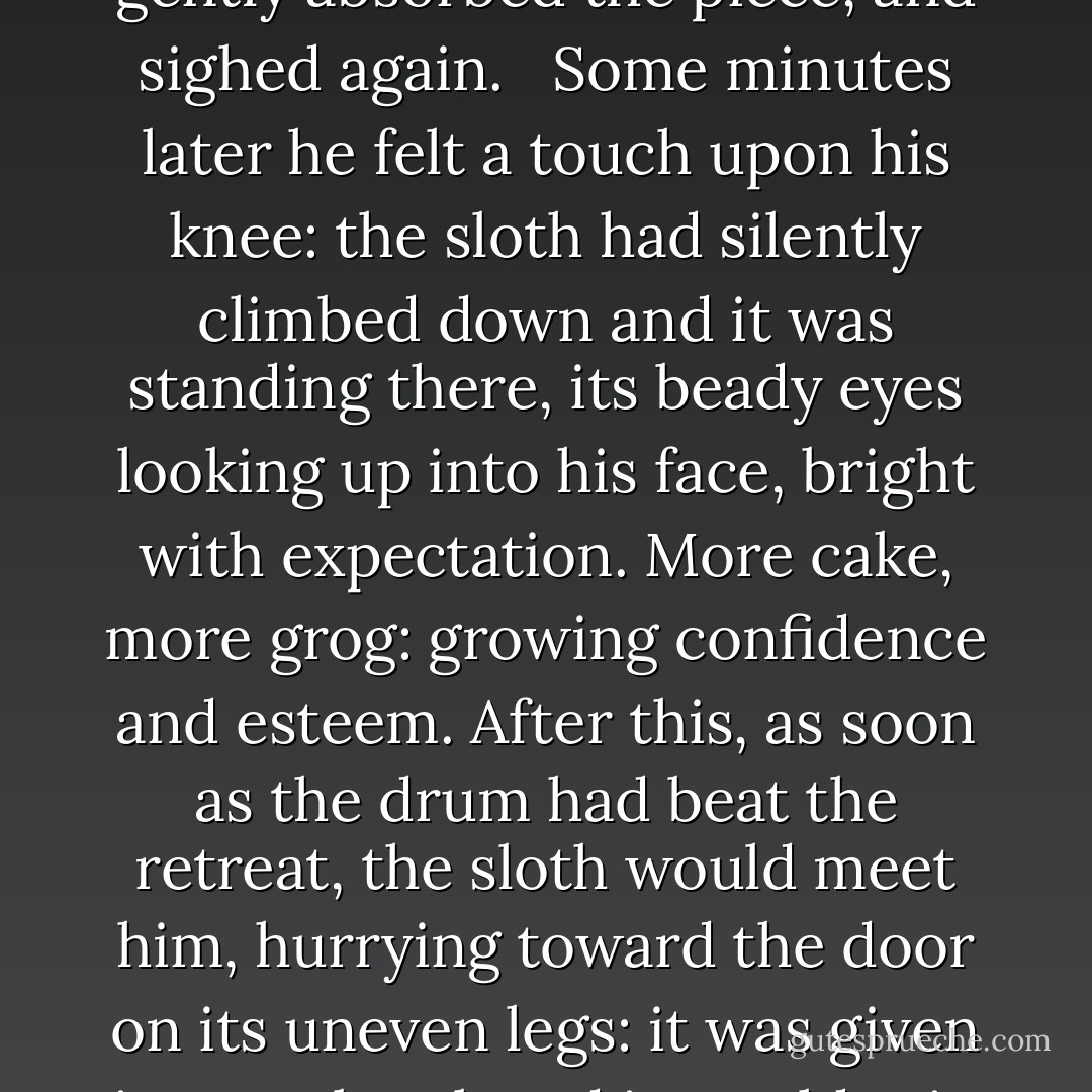 The weather had freshened almost to coldness, for the wind was coming more easterly, from the chilly currents between Tristan and the Cape; the sloth was amazed by the change; it shunned the deck and spent its time below. Jack was in his cabin, pricking the chart with less satisfaction than he could have wished: progress, slow, serious trouble with the mainmast-- unaccountable headwinds by night-- and sipping a glass of grog; Stephen was in the mizentop, teaching Bonden to write and scanning the sea for his first albatross. The sloth sneezed, and looking up, Jack caught its gaze fixed upon him; its inverted face had an expression of anxiety and concern. 'Try a piece of this, old cock,' he said, dipping his cake in the grog and proffering the sop. 'It might put a little heart into you.' The sloth sighed, closed its eyes, but gently absorbed the piece, and sighed again.<br /><br /> Some minutes later he felt a touch upon his knee: the sloth had silently climbed down and it was standing there, its beady eyes looking up into his face, bright with expectation. More cake, more grog: growing confidence and esteem. After this, as soon as the drum had beat the retreat, the sloth would meet him, hurrying toward the door on its uneven legs: it was given its own bowl, and it would grip it with its claws, lowering its round face into it and pursing its lips to drink (its tongue was too short to lap). Sometimes it went to sleep in this position, bowed over the emptiness.<br /><br /> 'In this bucket,' said Stephen, walking into the cabin, 'in this small half-bucket, now, I have the population of Dublin, London, and Paris combined: these animalculae-- what is the matter with the sloth?' It was curled on Jack's knee, breathing heavily: its bowl and Jack's glass stood empty on the table. Stephen picked it up, peered into its affable bleary face, shook it, and hung it upon its rope. It seized hold with one fore and one hind foot, letting the others dangle limp, and went to sleep.<br /><br /> Stephen looked sharply round, saw the decanter, smelt to the sloth, and cried, 'Jack, you have debauched my sloth. - Patrick O'Brian