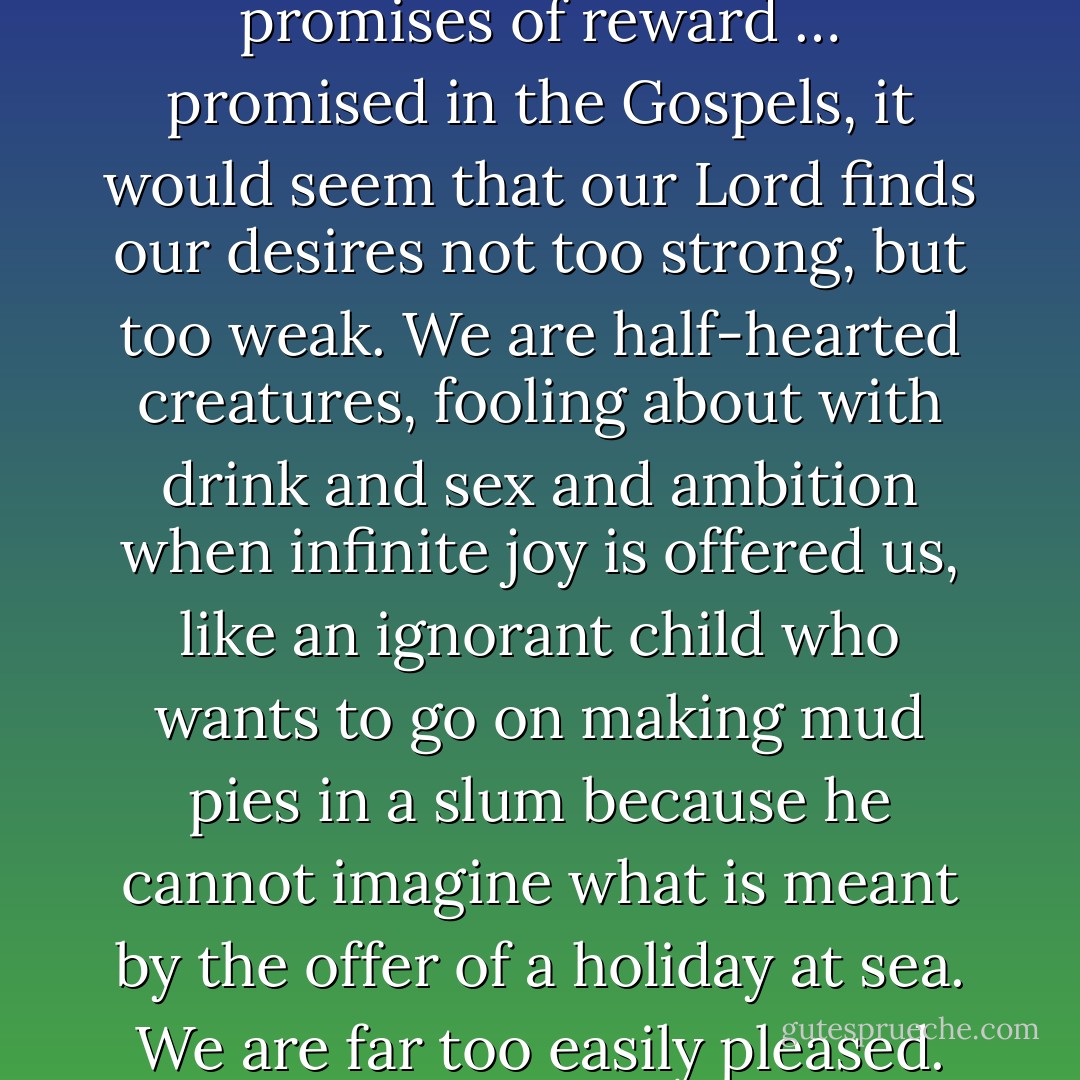 If we consider the unblushing promises of reward … promised in the Gospels, it would seem that our Lord finds our desires not too strong, but too weak. We are half-hearted creatures, fooling about with drink and sex and ambition when infinite joy is offered us, like an ignorant child who wants to go on making mud pies in a slum because he cannot imagine what is meant by the offer of a holiday at sea. We are far too easily pleased. - C.S. Lewis