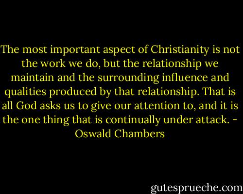 The most important aspect of Christianity is not the work we do, but the relationship we maintain and the surrounding influence and qualities produced by that relationship. That is all God asks us to give our attention to, and it is the one thing that is continually under attack. - Oswald Chambers