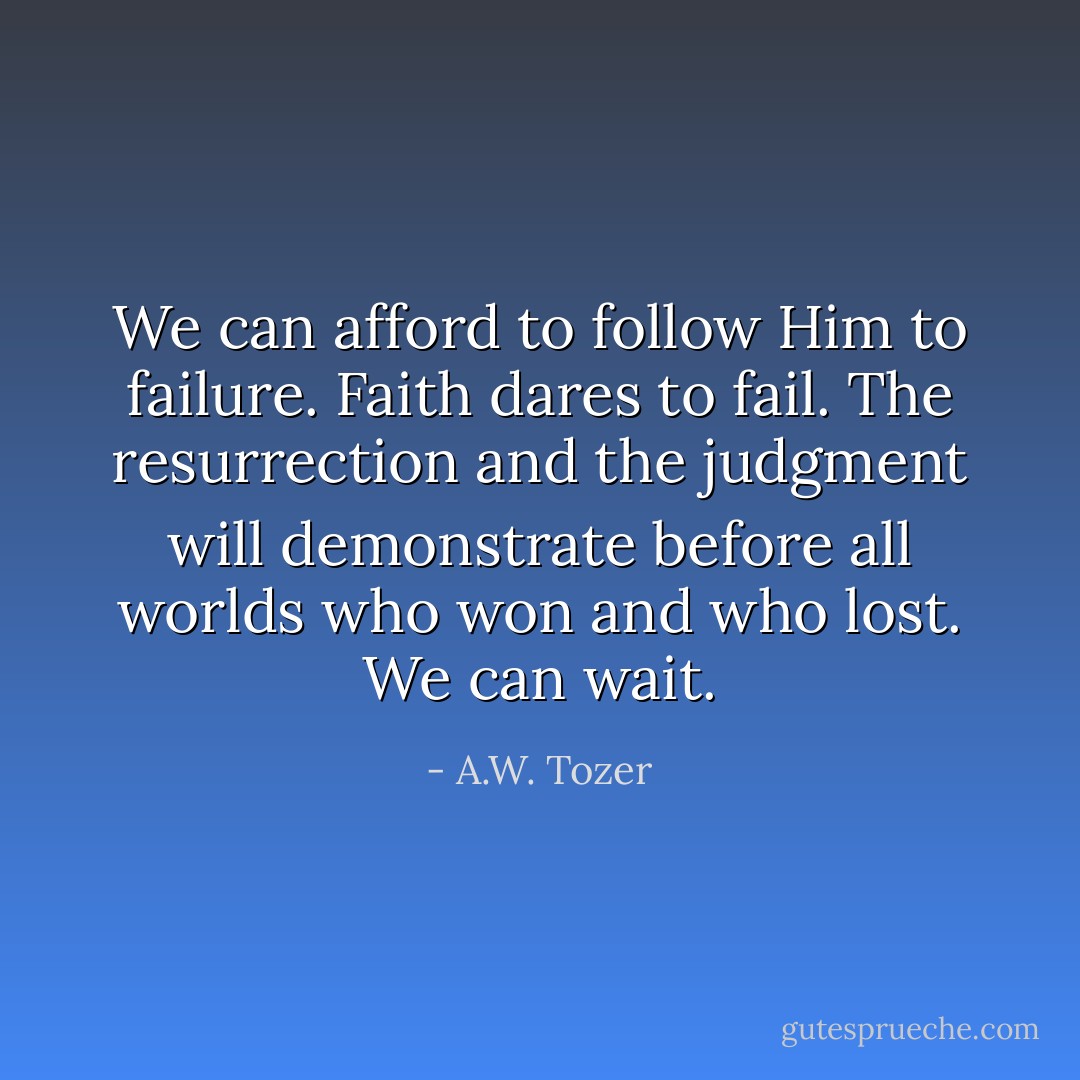 We can afford to follow Him to failure. Faith dares to fail. The resurrection and the judgment will demonstrate before all worlds who won and who lost. We can wait. - A.W. Tozer