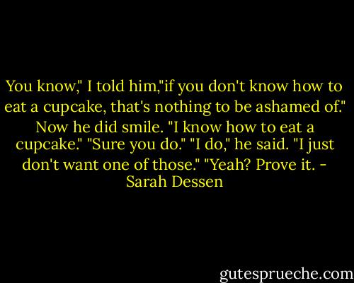 You know," I told him,"if you don't know how to eat a cupcake, that's nothing to be ashamed of."<br />Now he did smile. "I know how to eat a cupcake."<br />"Sure you do."<br />"I do," he said. "I just don't want one of those."<br />"Yeah? Prove it. - Sarah Dessen