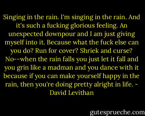Singing in the rain. I'm singing in the rain. And it's such a fucking glorious feeling. An unexpected downpour and I am just giving myself into it. Because what the fuck else can you do? Run for cover? Shriek and curse? No--when the rain falls you just let it fall and you grin like a madman and you dance with it because if you can make yourself happy in the rain, then you're doing pretty alright in life. - David Levithan