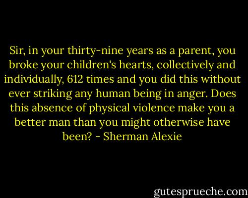 Sir, in your thirty-nine years as a parent, you broke your children's hearts, collectively and individually, 612 times and you did this without ever striking any human being in anger. Does this absence of physical violence make you a better man than you might otherwise have been? - Sherman Alexie