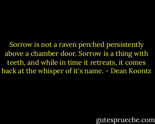 Sorrow is not a raven perched persistently above a chamber door. Sorrow is a thing with teeth, and while in time it retreats, it comes back at the whisper of it's name. - Dean Koontz