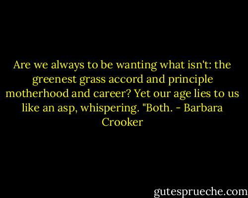 Are we always to be wanting<br />what isn't:<br />the greenest grass<br />accord and principle<br />motherhood and career?<br />Yet our age lies to us<br />like an asp,<br />whispering. "Both. - Barbara Crooker