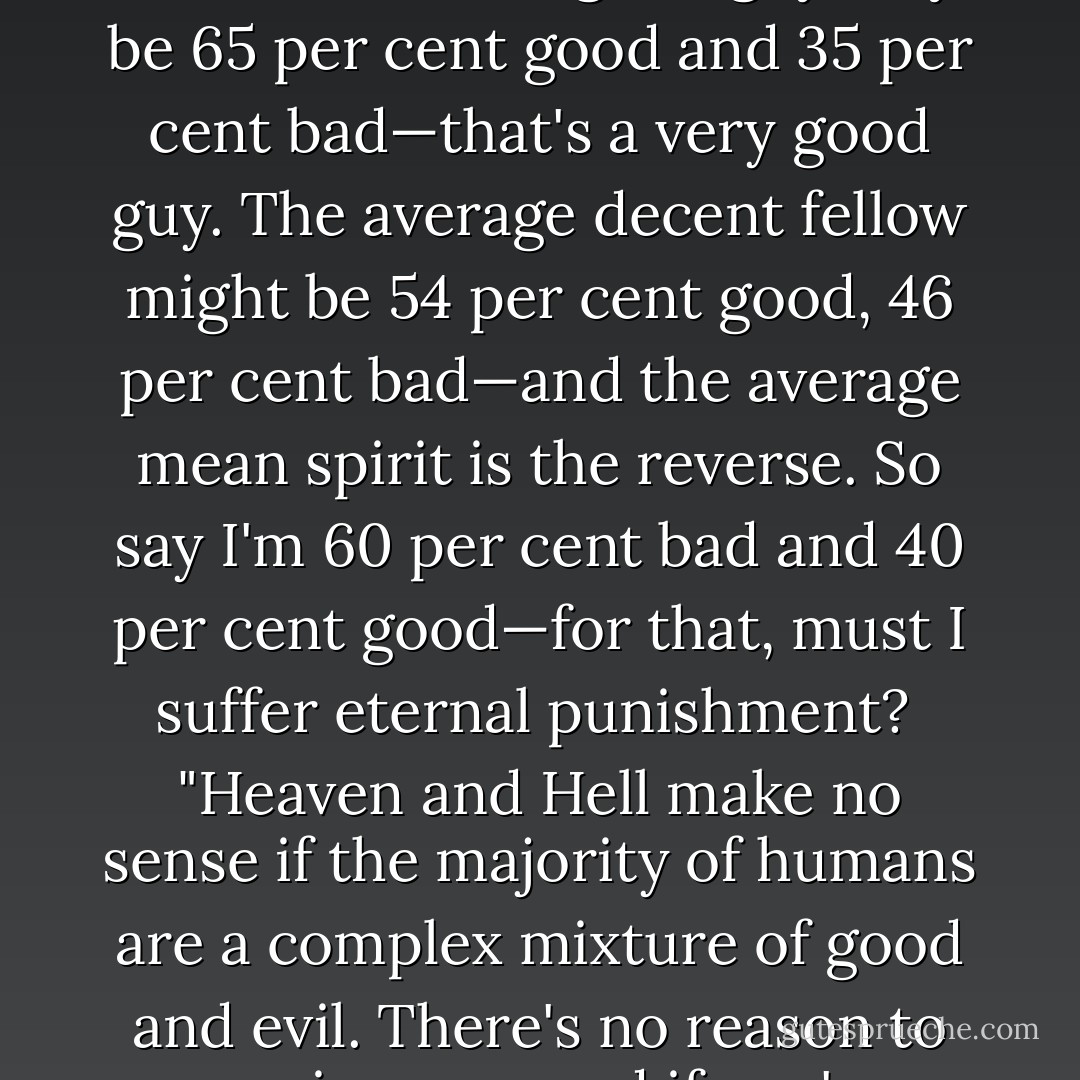 I'm not interested in absolute moral judgments. Just think of what it means to be a good man or a bad one. What, after all, is the measure of difference? The good guy may be 65 per cent good and 35 per cent bad—that's a very good guy. The average decent fellow might be 54 per cent good, 46 per cent bad—and the average mean spirit is the reverse. So say I'm 60 per cent bad and 40 per cent good—for that, must I suffer eternal punishment?<br /><br />"Heaven and Hell make no sense if the majority of humans are a complex mixture of good and evil. There's no reason to receive a reward if you're 57/43—why sit around forever in an elevated version of Club Med? That's almost impossible to contemplate. - Norman Mailer